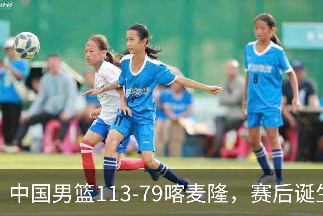 中国男篮113-79喀麦隆，赛后诞生3大事实，庞峥麟贺希宁越打越好