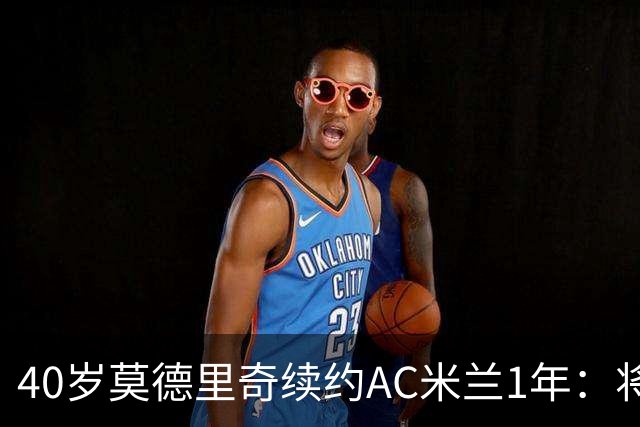 40岁莫德里奇续约AC米兰1年：将搭档阿莫林，誓言强势反弹