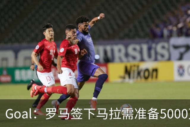 Goal：罗马签下马拉需准备5000万欧，但球员可能不喜欢意甲